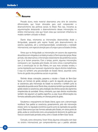 72
Unidade I
Resumo
Prezado aluno, neste material observamos uma série de conceitos
diferenciados, que foram elencados para você compreender o
desenvolvimento das políticas sociais no Brasil. Para isso, iniciamos as
argumentações destacando o desenvolvimento dessas intervenções no
âmbito internacional, visto que foram estas que exerceram influência no
modelo também utilizado no Brasil.
Diante disso, retomamos as intervenções desenvolvidas desde a
Antiguidade, passando pelo regime feudal, pelo desenvolvimento do
sistema capitalista, até a contemporaneidade, considerando a realidade
internacional, com especial atenção para a Europa e para os Estados Unidos.
Vimos que na Antiguidade as intervenções em socorro dos segmentos
desvalidoseramrelegadasàcaridadeprivadaeàfilantropiadasigrejas.Nesse
período, não observamos a intervenção estatal diante dos problemas sociais
que já se faziam presentes. Com o tempo, porém, algumas intervenções
começaram a ser reguladas pelo Estado, tal como vimos e exemplificamos
com a constituição da Lei dos Pobres, em suas mais variadas versões, e
outras legislações que buscavam regulamentar alguns direitos trabalhistas.
E essa era também uma peculiaridade do Estado liberal, assumido como
forma de gestão dos problemas sociais no período.
Partindo dessas colocações, passamos a estudar o Estado de Bem-Estar
Social, um formato de gestão adotado a partir do segundo pós-guerra, que
se caracterizou pela intervenção do Estado na economia e também junto às
expressõesdaquestãosocial.Diantedisso,estudamostambémqueessepadrãode
gestão estatal se caracterizou pela ampliação dos direitos sociais dos segmentos
empobrecidos da sociedade. Vimos, entretanto, que esses direitos reconhecidos
também não seguiram um padrão específico, ou seja, houve diferenciações nos
formatos adotados pelos Estados, em diversas partes do globo.
Estudamos o ressurgimento do Estado Liberal, agora com a denominação
neoliberal. Esse padrão se caracteriza, grosseiramente, pela não intervenção
estatal, tanto na regulação econômica quanto junto às expressões da questão
social. Observamos que esse formato adotado pelo Estado, em várias partes do
globo, acaba se constituindo como uma proposta de desmonte do padrão que
havia se caracterizado períodos antes, como o Estado de Bem-Estar Social.
Contudo, como elencamos, foram feitas algumas colocações com base
no cenário internacional, por compreendermos que o padrão adotado
 