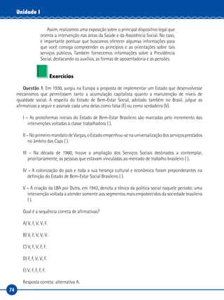 74
Unidade I
Assim, realizamos uma exposição sobre o principal dispositivo legal que
orienta a intervenção nas áreas da Saúde e da Assistência Social. No caso,
é importante pontuar que buscamos oferecer algumas informações para
que você consiga compreender os princípios e as orientações sobre tais
serviços públicos. Também fornecemos informações sobre a Previdência
Social, destacando os auxílios, as formas de aposentadoria e as pensões.
Exercícios
Questão 1. Em 1930, surgiu na Europa a proposta de implementar um Estado que desenvolvesse
mecanismos que permitissem tanto a acumulação capitalista quanto a manutenção de níveis de
igualdade social. A respeito do Estado de Bem-Estar Social, adotado também no Brasil, julgue as
afirmativas a seguir e assinale cada uma delas como falsa (F) ou como verdadeira (V).
I – As protoformas iniciais do Estado de Bem-Estar Brasileiro são marcadas pelo incremento das
intervenções voltadas à classe trabalhadora ( ).
II – No primeiro mandato de Vargas, o Estado empenhou-se na universalização dos serviços prestados
no âmbito das Caps ( ).
III – Na década de 1960, houve a ampliação dos Serviços Sociais destinados a contemplar,
prioritariamente, as pessoas que estavam vinculadas ao mercado de trabalho brasileiro ( ).
IV – A colonização do país e toda a sua herança cultural e econômica foram preponderantes na
definição do Estado de Bem-Estar Social Brasileiro ( ).
V – A criação da LBA por Dutra, em 1942, denota a tônica da política social naquele período: uma
intervenção voltada a atender somente aos segmentos mais empobrecidos da sociedade brasileira
( ).
Qual é a sequência correta de afirmativas?
A) V, F, V, V, F.
B) V, F, V, V, V.
C) V, F, V, F, F.
D) F, F, V, V, F.
E) V, F, F, F, F.
Resposta correta: alternativa A.
 