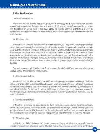 75
PARTICIPAÇÃO E CONTROLE SOCIAL
Análise das afirmativas
I – Afirmativa verdadeira.
Justificativa: muitos teóricos asseveram que somente na década de 1930, quando Vargas assumiu
o poder após um golpe de Estado, foram aplicadas no Brasil as primeiras ações em política social em
prol dos segmentos sociais mais pobres. Essas ações, no entanto, estavam orientadas a atender às
necessidades da classe trabalhadora e, dessa maneira, a fortalecer o sistema capitalista brasileiro em sua
fase industrial.
II – Afirmativa falsa.
Justificativa: as Caixas de Aposentadoria e de Pensão Social, ou Caps, como ficaram popularmente
conhecidas, eram organizações de trabalhadores destinadas a garantir o acesso deles à saúde e à pensão
social quando estivessem impedidos de trabalhar. Para que um trabalhador tivesse acesso aos serviços
oferecidos por uma Caps, a sua colaboração era necessária: assim, as Caps não eram extensivas a toda
a população, mas apoiavam somente àqueles que contribuíssem com elas. Quando Vargas ascendeu
ao poder, estimulou sua ampliação, inclusive autorizando várias categorias de trabalho na organização
desse tipo de “serviço”. Em nenhum momento esse presidente buscou operacionalizar a universalização
das Caps.
Cabe salientar que as referidas Caixas de Aposentadoria e Pensão Social (Caps) não estão relacionadas
ao atual Centro de Atenção Psicossocial (Caps).
III – Afirmativa verdadeira.
Justificativa: nas décadas de 1930 e de 1960, em dois períodos anteriores à elaboração da Carta
Constitucional de 1988, as políticas sociais brasileiras foram ampliadas. As ações adotadas nesses dois
períodos visavam atender à classe trabalhadora e garantir mão de obra satisfeita e qualificada para o
mercado de trabalho. Por isso, na década de 1960 foram criados os Iaps, congregando os serviços de
Previdência Social, e o Banco Nacional de Habitação (BNH), cujos serviços buscavam melhorar a vida da
classe trabalhadora.
IV – Afirmativa verdadeira.
Justificativa: o formato da colonização do Brasil conferiu ao país algumas heranças culturais,
sociais e econômicas que influenciam toda a sociedade brasileira até hoje. Um dos fenômenos sociais
que vivenciamos é a consolidação do sistema de proteção social brasileiro, que por muito tempo foi
influenciado por ações caritativas, pautadas no populismo e no clientelismo e corriqueiras no Brasil.
V – Afirmativa falsa.
Justificativa: a LBA foi criada em 1942, durante o governo Vargas. Inicialmente a instituição atendia
pessoas envolvidas com a Segunda Guerra Mundial, mas passou a intervir também junto a indivíduos
 