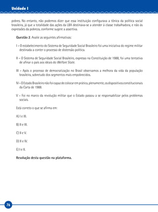 76
Unidade I
pobres. No entanto, não podemos dizer que essa instituição configurava a tônica da política social
brasileira, já que a totalidade das ações da LBA destinava-se a atender à classe trabalhadora, e não às
expressões da pobreza, conforme sugere a assertiva.
Questão 2. Avalie as seguintes afirmativas:
I – O estabelecimento do Sistema de Seguridade Social Brasileiro foi uma iniciativa do regime militar
destinada a conter o processo de distensão política.
II – O Sistema de Seguridade Social Brasileiro, expresso na Constituição de 1988, foi uma tentativa
de afinar o país aos ideais do Welfare State.
III – Após o processo de democratização no Brasil observamos a melhora da vida da população
brasileira, sobretudo dos segmentos mais empobrecidos.
IV–OEstadoBrasileironãofoicapazdecolocaremprática,plenamente,osdispositivosconstitucionais
da Carta de 1988.
V – Foi no marco da revolução militar que o Estado passou a se responsabilizar pelos problemas
sociais.
Está correto o que se afirma em:
A) I e III.
B) II e III.
C) II e V.
D) II e IV.
E) I e II.
Resolução desta questão na plataforma.
 