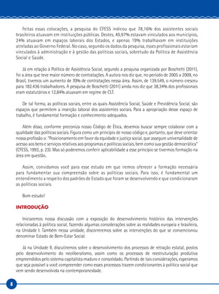 8
Feitas essas colocações, a pesquisa do CFESS indicou que 78,16% dos assistentes sociais
brasileiros atuavam em instituições públicas. Destes, 40,97% estavam vinculados aos municípios,
24% atuavam em espaços laborais dos Estados, e apenas 19% trabalhavam em instituições
atreladas ao Governo Federal. No caso, segundo os dados da pesquisa, esses profissionais estariam
vinculados à administração e à gestão das políticas sociais, sobretudo da Política de Assistência
Social e Saúde.
Já em relação à Política de Assistência Social, segundo a pesquisa organizada por Boschetti (2011),
foi a área que teve maior número de contratações. A autora nos diz que, no período de 2005 a 2009, no
Brasil, tivemos um aumento de 70% de contratações nessa área. Assim, de 139.549, o número cresceu
para 182.436 trabalhadores. A pesquisa de Boschetti (2011) ainda nos diz que 38,34% dos profissionais
eram estatutários e 12,84% atuavam em regime de CLT.
De tal forma, as políticas sociais, entre as quais Assistência Social, Saúde e Previdência Social, são
espaços que permitem a inserção laboral dos assistentes sociais. Para a apropriação desse espaço de
trabalho, é fundamental formação e conhecimento adequados.
Além disso, conforme preconiza nosso Código de Ética, devemos buscar sempre colaborar com a
qualidade das políticas sociais. Figura como um princípio de nosso código e, portanto, que deve orientar
nossa profissão o: “Posicionamento em favor da equidade e justiça social, que assegure universalidade de
acesso aos bens e serviços relativos aos programas e políticas sociais, bem como sua gestão democrática”
(CFESS, 1993, p. 23). Mas só poderemos conferir aplicabilidade a esse princípio se tivermos formação na
área em questão.
Assim, convidamos você para esse estudo em que iremos oferecer a formação necessária
para fundamentar sua compreensão sobre as políticas sociais. Para isso, é fundamental um
entendimento a respeito dos padrões de Estado que foram se desenvolvendo e que condicionaram
as políticas sociais.
Bom estudo!
INTRODUÇÃO
Iniciaremos nossa discussão com a exposição do desenvolvimento histórico das intervenções
relacionadas à política social, fazendo algumas considerações sobre as realidades europeia e brasileira,
na Unidade I. Também nessa unidade, discorreremos sobre as intervenções do que se convencionou
denominar Estado de Bem-Estar Social.
Já na Unidade II, discutiremos sobre o desenvolvimento dos processos de retração estatal, postos
pelo desenvolvimento do neoliberalismo, assim como os processos de reestruturação produtiva
empreendidos pelo sistema capitalista maduro e consolidado. Partindo de tais considerações, esperamos
que seja possível a você compreender como esses processos trazem condicionantes à política social que
vem sendo desenvolvida na contemporaneidade.
 