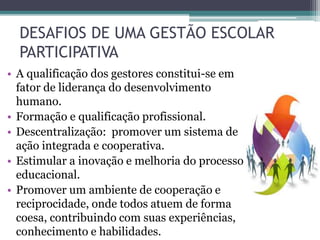 DESAFIOS DE UMA GESTÃO ESCOLAR
PARTICIPATIVA
• A qualificação dos gestores constitui-se em
fator de liderança do desenvolvimento
humano.
• Formação e qualificação profissional.
• Descentralização: promover um sistema de
ação integrada e cooperativa.
• Estimular a inovação e melhoria do processo
educacional.
• Promover um ambiente de cooperação e
reciprocidade, onde todos atuem de forma
coesa, contribuindo com suas experiências,
conhecimento e habilidades.
 