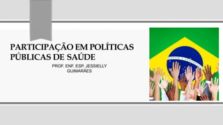 PARTICIPAÇÃO EM POLÍTICAS
PÚBLICAS DE SAÚDE
PROF. ENF. ESP. JESSIELLY
GUIMARÃES
 