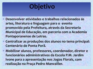 Objetivo
Desenvolver atividades e trabalhos relacionados ás
artes, literatura e linguagem para o evento
promovido pela Prefeitura, através da Secretaria
Municipal de Educação, em parceria com a Academia
Pontaporanense de Letras.
Centralizar as produções dos alunos no tema principal:
Centenário de Ponta Porã.
Mobilizar alunos, professores, coordenador, diretor e
funcionários administrativos da Escola P.M. Jardim
Ivone para a apresentação nos Jogos Florais, com
realização na Praça Pedro Manvailler.
 