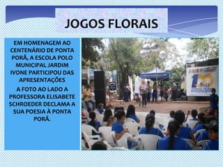 JOGOS FLORAIS
  EM HOMENAGEM AO
CENTENÁRIO DE PONTA
 PORÃ, A ESCOLA POLO
   MUNICIPAL JARDIM
IVONE PARTICIPOU DAS
    APRESENTAÇÕES
   A FOTO AO LADO A
PROFESSORA ELISABETE
SCHROEDER DECLAMA A
 SUA POESIA À PONTA
        PORÃ.
 