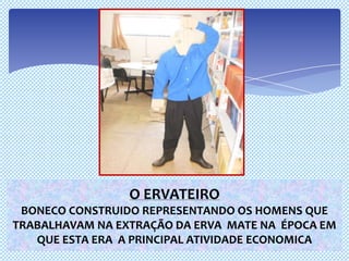 O ERVATEIRO
 BONECO CONSTRUIDO REPRESENTANDO OS HOMENS QUE
TRABALHAVAM NA EXTRAÇÃO DA ERVA MATE NA ÉPOCA EM
   QUE ESTA ERA A PRINCIPAL ATIVIDADE ECONOMICA
 