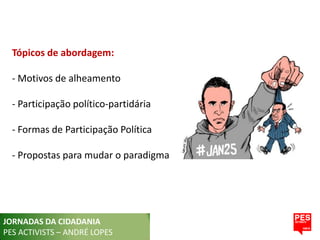 Tópicos de abordagem:

  - Motivos de alheamento

  - Participação político-partidária

  - Formas de Participação Política

  - Propostas para mudar o paradigma




JORNADAS DA CIDADANIA
PES ACTIVISTS – ANDRÉ LOPES
 