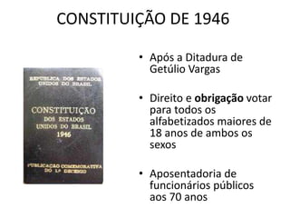 CONSTITUIÇÃO DE 1946 
• Após a Ditadura de 
Getúlio Vargas 
• Direito e obrigação votar 
para todos os 
alfabetizados maiores de 
18 anos de ambos os 
sexos 
• Aposentadoria de 
funcionários públicos 
aos 70 anos 
 