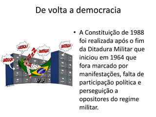 De volta a democracia 
• A Constituição de 1988 
foi realizada após o fim 
da Ditadura Militar que 
iniciou em 1964 que 
fora marcado por 
manifestações, falta de 
participação política e 
perseguição a 
opositores do regime 
militar. 
 