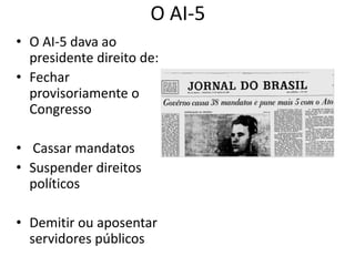 O AI-5 
• O AI-5 dava ao 
presidente direito de: 
• Fechar 
provisoriamente o 
Congresso 
• Cassar mandatos 
• Suspender direitos 
políticos 
• Demitir ou aposentar 
servidores públicos 
 