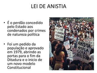 LEI DE ANISTIA 
• É o perdão concedido 
pelo Estado aos 
condenados por crimes 
de natureza política 
• Foi um pedido da 
população e aprovado 
em 1979, abrindo as 
portas para o fim da 
Ditadura e o inicio de 
um novo modelo 
Constitucional 
 