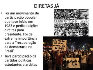 DIRETAS JÁ 
• Foi um movimento de 
participação popular 
que teve início em 
1983 e pedia eleições 
direitas para 
presidente. Foi de 
extrema importância 
para a “recuperação 
da democracia no 
Brasil”. 
• Teve participação de 
partidos políticos, 
estudantes e artistas 
 