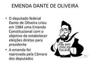 EMENDA DANTE DE OLIVEIRA 
• O deputado federal 
Dante de Oliveira criou 
em 1984 uma Emenda 
Constitucional com o 
objetivo de estabelecer 
eleições diretas para 
presidente 
• A emenda foi 
reprovada pela Câmara 
dos deputados 
 