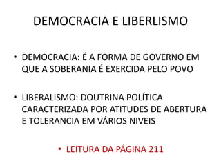 DEMOCRACIA E LIBERLISMO 
• DEMOCRACIA: É A FORMA DE GOVERNO EM 
QUE A SOBERANIA É EXERCIDA PELO POVO 
• LIBERALISMO: DOUTRINA POLÍTICA 
CARACTERIZADA POR ATITUDES DE ABERTURA 
E TOLERANCIA EM VÁRIOS NIVEIS 
• LEITURA DA PÁGINA 211 
