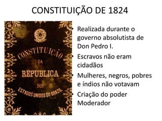 CONSTITUIÇÃO DE 1824 
• Realizada durante o 
governo absolutista de 
Don Pedro I. 
• Escravos não eram 
cidadãos 
• Mulheres, negros, pobres 
e índios não votavam 
• Criação do poder 
Moderador 
 