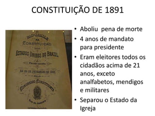 CONSTITUIÇÃO DE 1891 
• Aboliu pena de morte 
• 4 anos de mandato 
para presidente 
• Eram eleitores todos os 
cidadãos acima de 21 
anos, exceto 
analfabetos, mendigos 
e militares 
• Separou o Estado da 
Igreja 
 