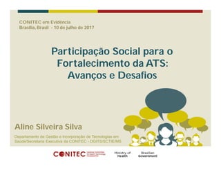 CONITEC em Evidência
Brasília, Brasil - 10 de julho de 2017
Participação Social para o
Fortalecimento da ATS:
Avanços e Desafios
Aline Silveira Silva
Departamento de Gestão e Incorporação de Tecnologias em
Saúde/Secretaria Executiva da CONITEC - DGITS/SCTIE/MS
 