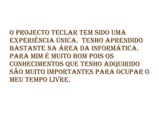 O projecto teclar tem sido uma experiência única.  tenho aprendido bastante na área da informática. para mim é muito bom pois os conhecimentos que tenho adquirido são muito importantes para ocupar o meu tempo livre.   