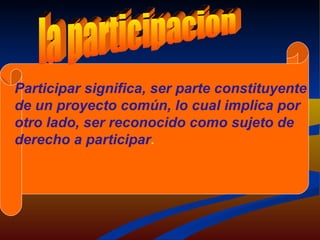 la participacion Participar significa, ser parte constituyente de un proyecto común, lo cual implica por otro lado, ser reconocido como sujeto de derecho a participar . 