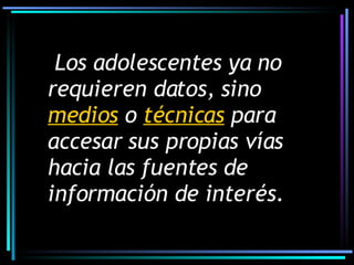 Los adolescentes ya no requieren datos, sino  medios  o  técnicas  para accesar sus propias vías hacia las fuentes de información de interés. 