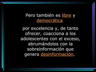 Pero también es  libre  y  democrática   por excelencia y, de tanto ofrecer, coacciona a los adolescentes con el exceso, abrumándolos con la sobreinformación que genera  desinformación .  