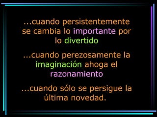 ...cuando persistentemente se cambia lo  importante  por lo  divertido ...cuando perezosamente la  imaginación  ahoga el  razonamiento ...cuando sólo se persigue la última novedad.  