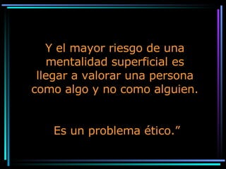 Y el mayor riesgo de una mentalidad superficial es llegar a valorar una persona como algo y no como alguien. Es un problema ético.” 