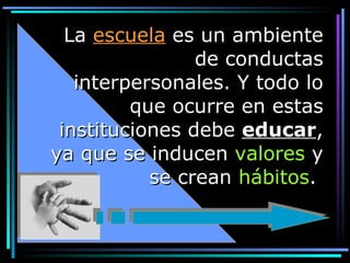 La  escuela  es un ambiente de conductas interpersonales. Y todo lo que ocurre en estas instituciones debe  educar , ya que se inducen  valores  y se crean  hábitos .  