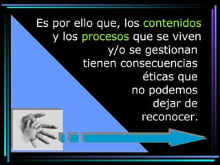 Es por ello que, los  contenidos  y los  procesos  que se viven y/o se gestionan  tienen consecuencias  éticas que  no podemos  dejar de  reconocer.   