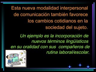 Esta nueva modalidad interpersonal de comunicación también favorece los cambios cotidianos en la sociedad del sujeto. Un ejemplo es la incorporación de  nuevos términos lingüísticos  en su oralidad con sus  compañeros de rutina laboral/escolar . 