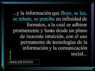...y la información que  fluye, se lee, se rebate, se percibe  en infinidad de formatos, a la cual se adhiere prontamente y hasta desde un plano de inocente intuición, con el uso permanente de tecnologías de la información y la comunicación social ... ADOLESCENTES 
