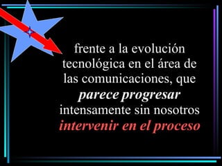 frente a la evolución tecnológica en el área de las comunicaciones, que  parece progresar  intensamente sin nosotros  intervenir en el proceso 
