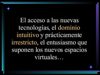 El acceso a las nuevas tecnologías, el  dominio intuitivo  y prácticamente  irrestricto , el entusiasmo que suponen los nuevos espacios virtuales… 