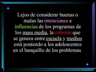Lejos de considerar buenas o malas las  intenciones  e  influencias  de los programas de los  mass media , la  colisión  que se genera entre  escuela  y  medios  está poniendo a los adolescentes en el banquillo de los problemas   
