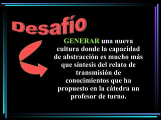 GENERAR  una nueva cultura donde la capacidad de abstracción es mucho más que síntesis del relato de transmisión de conocimientos que ha propuesto en la cátedra un profesor de turno. Desafío 