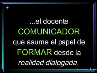 ...el docente  COMUNICADOR  que asume el papel de  FORMAR  desde la  realidad dialogada ,  