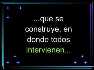 ...que se construye, en donde todos  intervienen... 