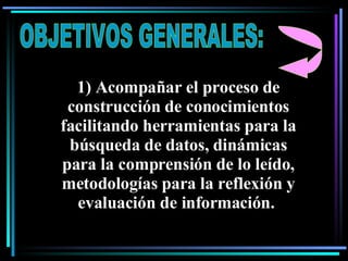 OBJETIVOS GENERALES: 1) Acompañar el proceso de construcción de conocimientos facilitando herramientas para la búsqueda de datos, dinámicas para la comprensión de lo leído, metodologías para la reflexión y evaluación de información.   