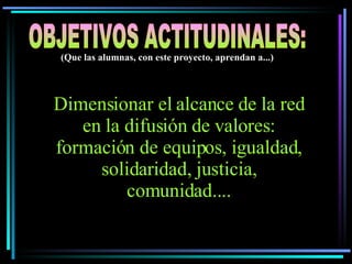 Dimensionar el alcance de la red en la difusión de valores: formación de equipos, igualdad, solidaridad, justicia, comunidad.... OBJETIVOS ACTITUDINALES: (Que las alumnas, con este proyecto, aprendan a...) 
