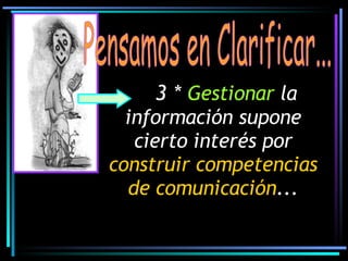 Pensamos en Clarificar... 3 *   Gestionar  la información supone cierto interés por  construir competencias   de comunicación ... 