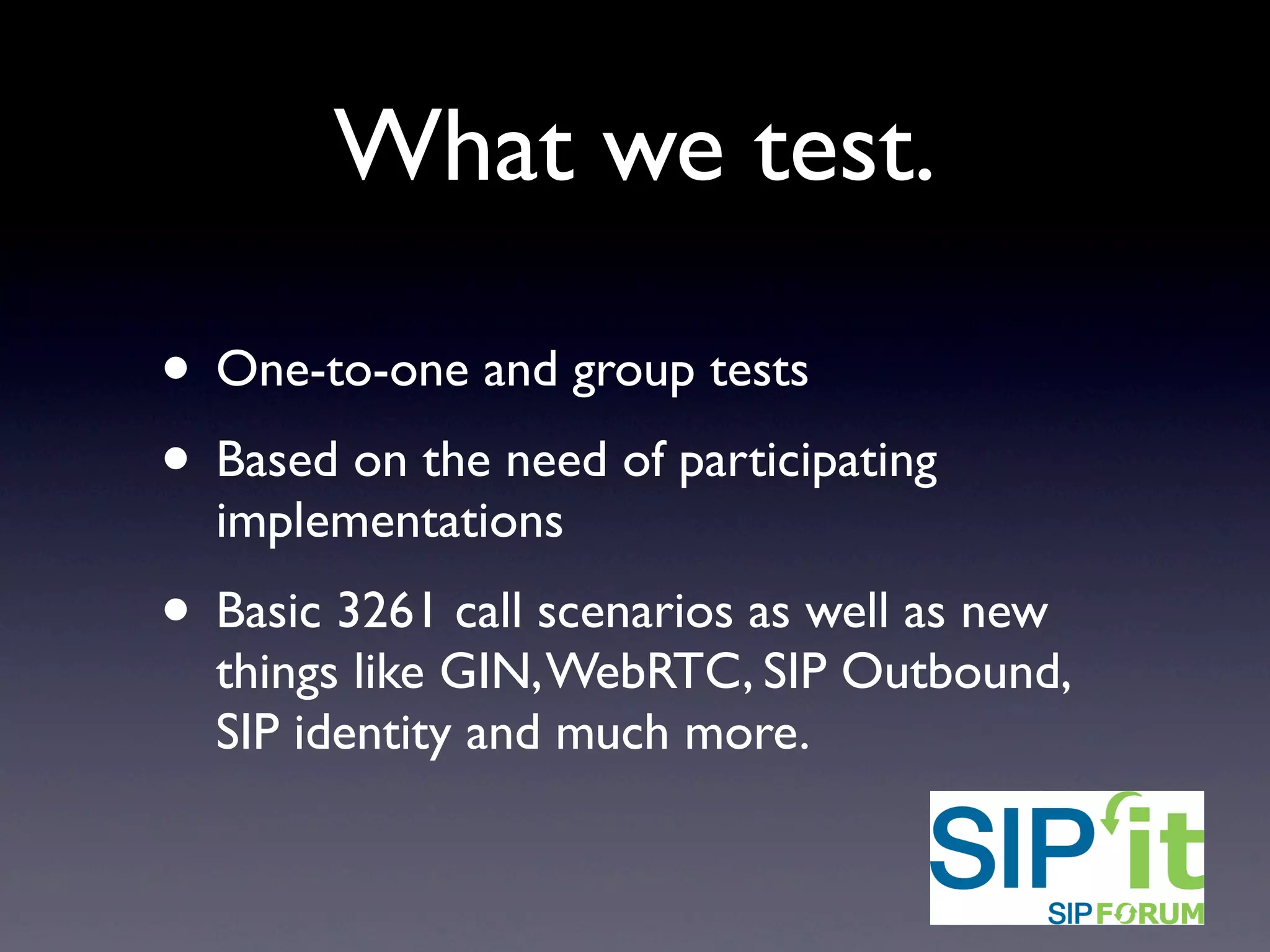 What we test.
• One-to-one and group tests
• Based on the need of participating
implementations
• Basic 3261 call scenarios over IPv4 and IPv6
as well as new things like GIN, WebRTC, SIP
Outbound, SIP identity and much more.