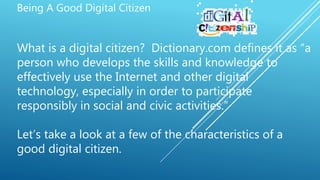Being A Good Digital Citizen
What is a digital citizen? Dictionary.com defines it as “a
person who develops the skills and knowledge to
effectively use the Internet and other digital
technology, especially in order to participate
responsibly in social and civic activities.”
Let’s take a look at a few of the characteristics of a
good digital citizen.
 