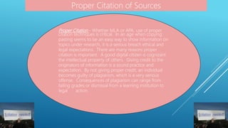 Proper Citation - Whether MLA or APA, use of proper
citation techniques is critical. In an age when copying
pasting seems to be an easy way to show information on
topics under research, it is a serious breach ethical and
legal expectations. There are many reasons proper
citation is important. A good digital citizen is cognizant
the intellectual property of others. Giving credit to the
originators of information is a sound practice and
expectation. By not giving proper credit, an individual
becomes guilty of plagiarism, which is a very serious
offense. Consequences of plagiarism can range from
failing grades or dismissal from a learning institution to
legal action.
Proper Citation of Sources
 