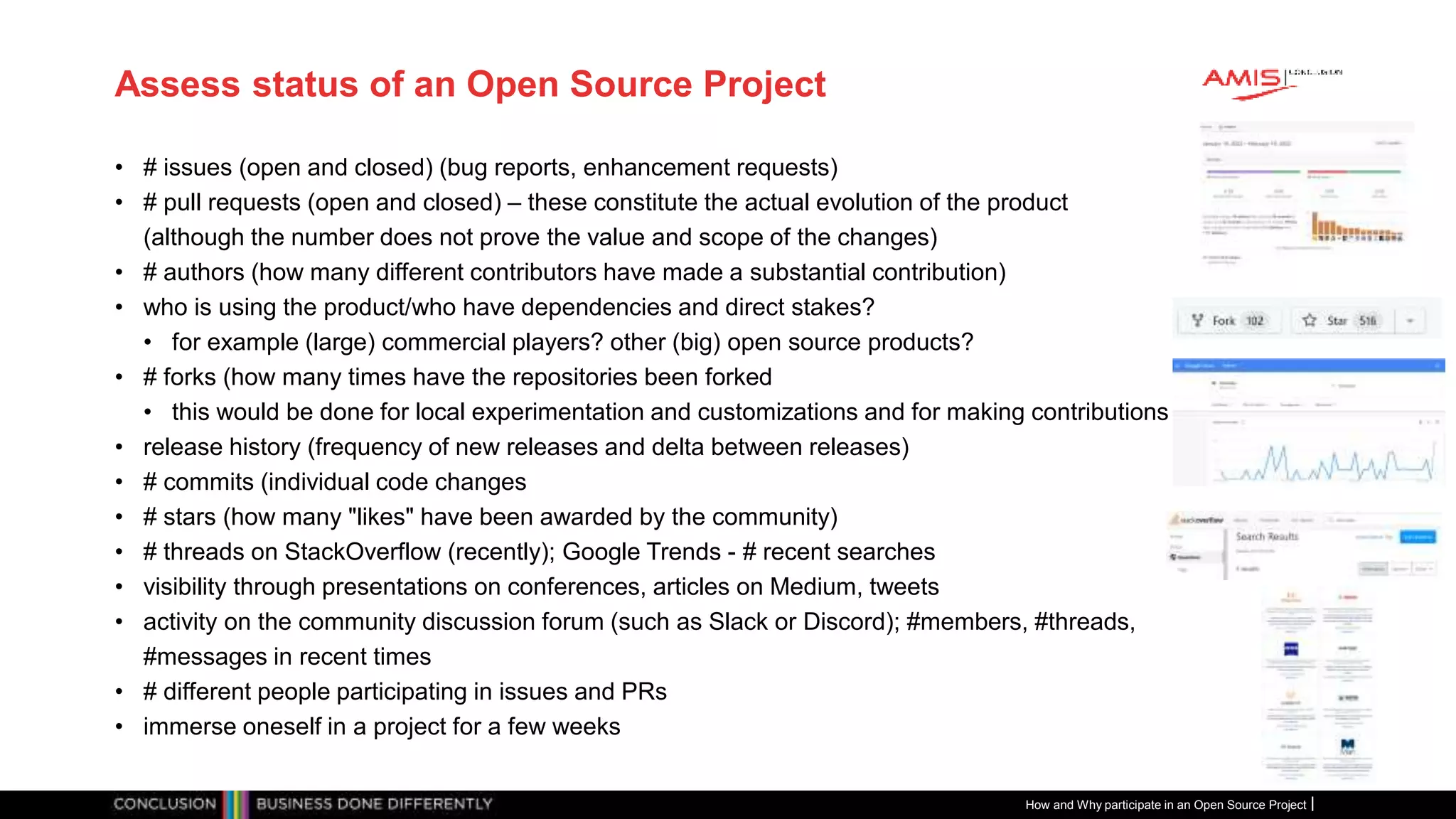 Publiek
Assess status of an Open Source Project
• # issues (open and closed) (bug reports, enhancement requests)
• # pull requests (open and closed) – these constitute the actual evolution of the product
(although the number does not prove the value and scope of the changes)
• # authors (how many different contributors have made a substantial contribution)
• who is using the product/who have dependencies and direct stakes?
• for example (large) commercial players? other (big) open source products?
• # forks (how many times have the repositories been forked
• this would be done for local experimentation and customizations and for making contributions
• release history (frequency of new releases and delta between releases)
• # commits (individual code changes
• # stars (how many "likes" have been awarded by the community)
• # threads on StackOverflow (recently); Google Trends - # recent searches
• visibility through presentations on conferences, articles on Medium, tweets
• activity on the community discussion forum (such as Slack or Discord); #members, #threads,
#messages in recent times
• # different people participating in issues and PRs
• immerse oneself in a project for a few weeks
How and Why participate in an Open Source Project
 
