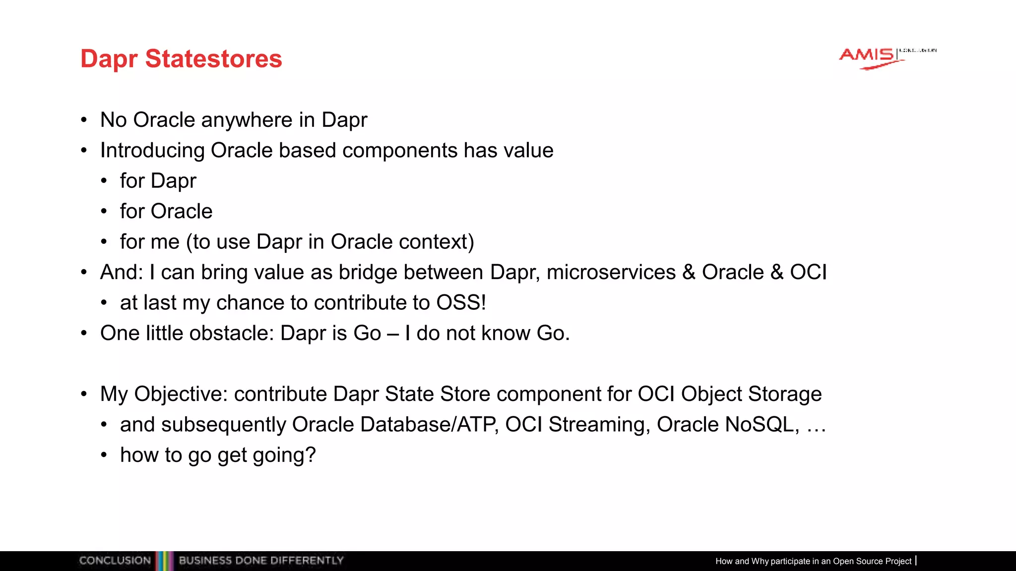 Publiek
Dapr Statestores
• No Oracle anywhere in Dapr
• Introducing Oracle based components has value
• for Dapr
• for Oracle
• for me (to use Dapr in Oracle context)
• And: I can bring value as bridge between Dapr, microservices & Oracle & OCI
• at last my chance to contribute to OSS!
• One little obstacle: Dapr is Go – I do not know Go.
• My Objective: contribute Dapr State Store component for OCI Object Storage
• and subsequently Oracle Database/ATP, OCI Streaming, Oracle NoSQL, …
• how to go get going?
How and Why participate in an Open Source Project
 