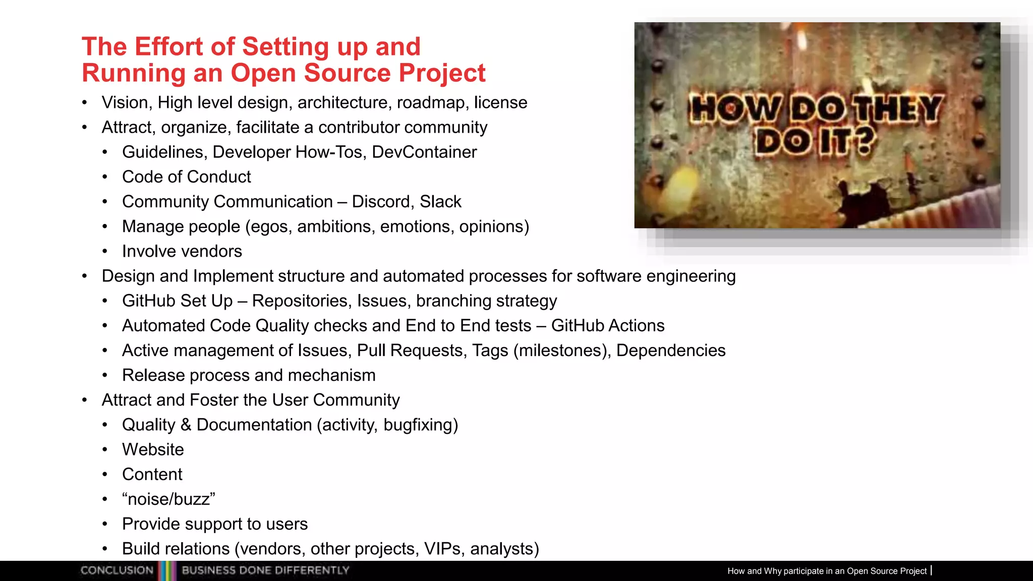 Publiek
The Effort of Setting up and
Running an Open Source Project
• Vision, High level design, architecture, roadmap, license
• Attract, organize, facilitate a contributor community
• Guidelines, Developer How-Tos, DevContainer
• Code of Conduct
• Community Communication – Discord, Slack
• Manage people (egos, ambitions, emotions, opinions)
• Involve vendors
• Design and Implement structure and automated processes for software engineering
• GitHub Set Up – Repositories, Issues, branching strategy
• Automated Code Quality checks and End to End tests – GitHub Actions
• Active management of Issues, Pull Requests, Tags (milestones), Dependencies
• Release process and mechanism
• Attract and Foster the User Community
• Quality & Documentation (activity, bugfixing)
• Website
• Content
• “noise/buzz”
• Provide support to users
• Build relations (vendors, other projects, VIPs, analysts)
How and Why participate in an Open Source Project
 