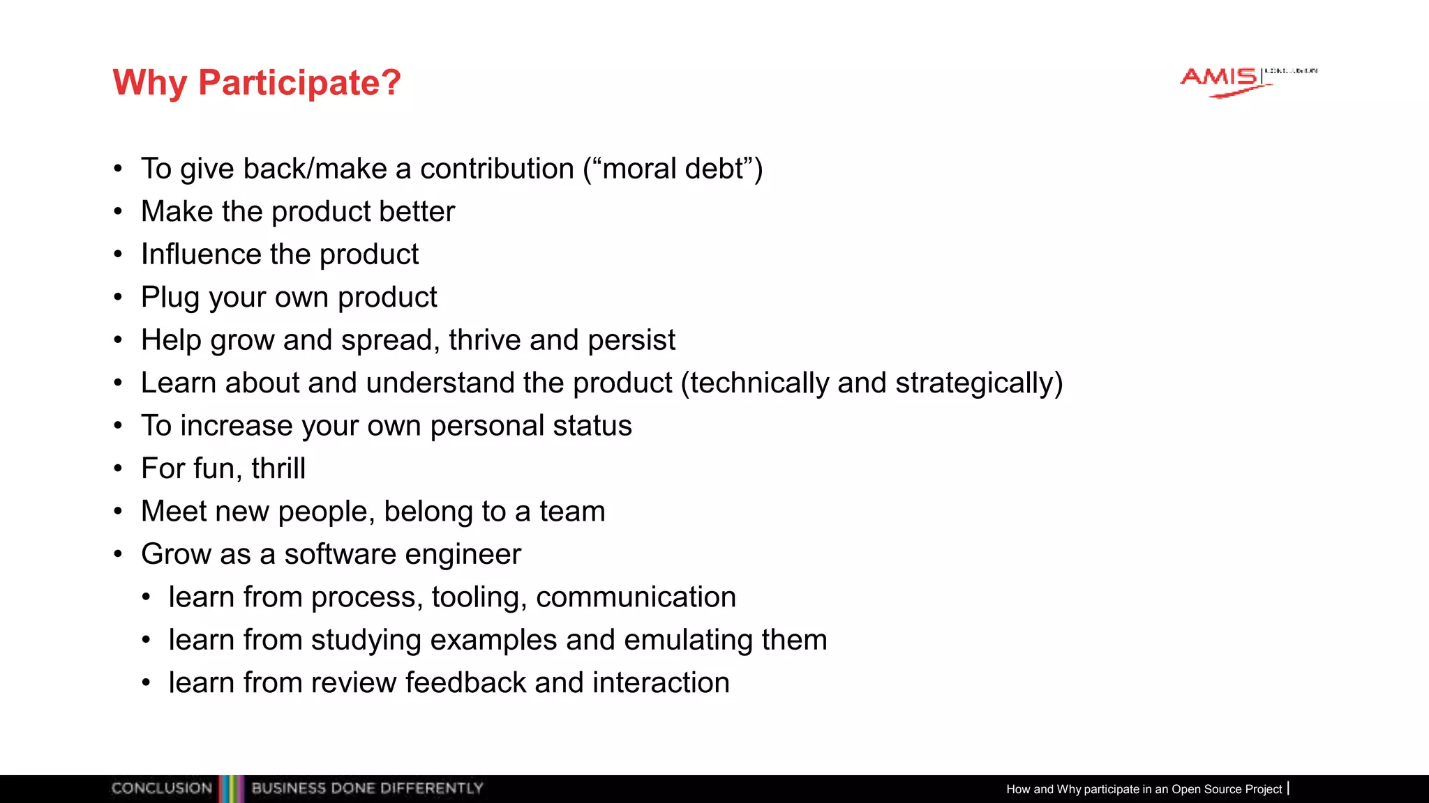 Publiek
Why Participate?
• To give back/make a contribution (“moral debt”)
• Make the product better
• Influence the product
• Plug your own product
• Help grow and spread, thrive and persist
• Learn about and understand the product (technically and strategically)
• To increase your own personal status
• For fun, thrill
• Meet new people, belong to a team
• Grow as a software engineer
• learn from process, tooling, communication
• learn from studying examples and emulating them
• learn from review feedback and interaction
How and Why participate in an Open Source Project
 