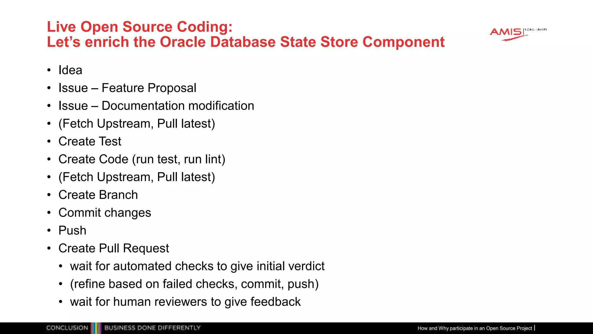 Publiek
Live Open Source Coding:
Let’s enrich the Oracle Database State Store Component
• Idea
• Issue – Feature Proposal
• Issue – Documentation modification
• (Fetch Upstream, Pull latest)
• Create Test
• Create Code (run test, run lint)
• (Fetch Upstream, Pull latest)
• Create Branch
• Commit changes
• Push
• Create Pull Request
• wait for automated checks to give initial verdict
• (refine based on failed checks, commit, push)
• wait for human reviewers to give feedback
How and Why participate in an Open Source Project
 
