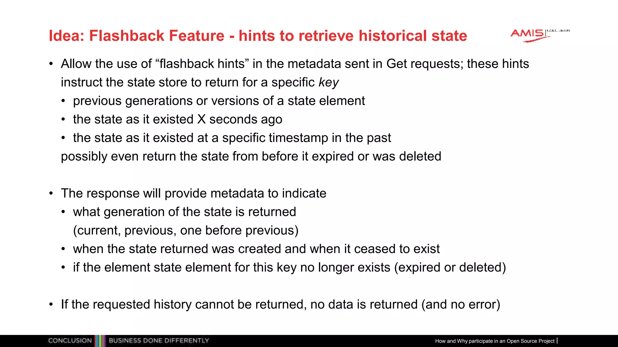Publiek
Idea: Flashback Feature - hints to retrieve historical state
• Allow the use of “flashback hints” in the metadata sent in Get requests; these hints
instruct the state store to return for a specific key
• previous generations or versions of a state element
• the state as it existed X seconds ago
• the state as it existed at a specific timestamp in the past
possibly even return the state from before it expired or was deleted
• The response will provide metadata to indicate
• what generation of the state is returned
(current, previous, one before previous)
• when the state returned was created and when it ceased to exist
• if the element state element for this key no longer exists (expired or deleted)
• If the requested history cannot be returned, no data is returned (and no error)
How and Why participate in an Open Source Project
 