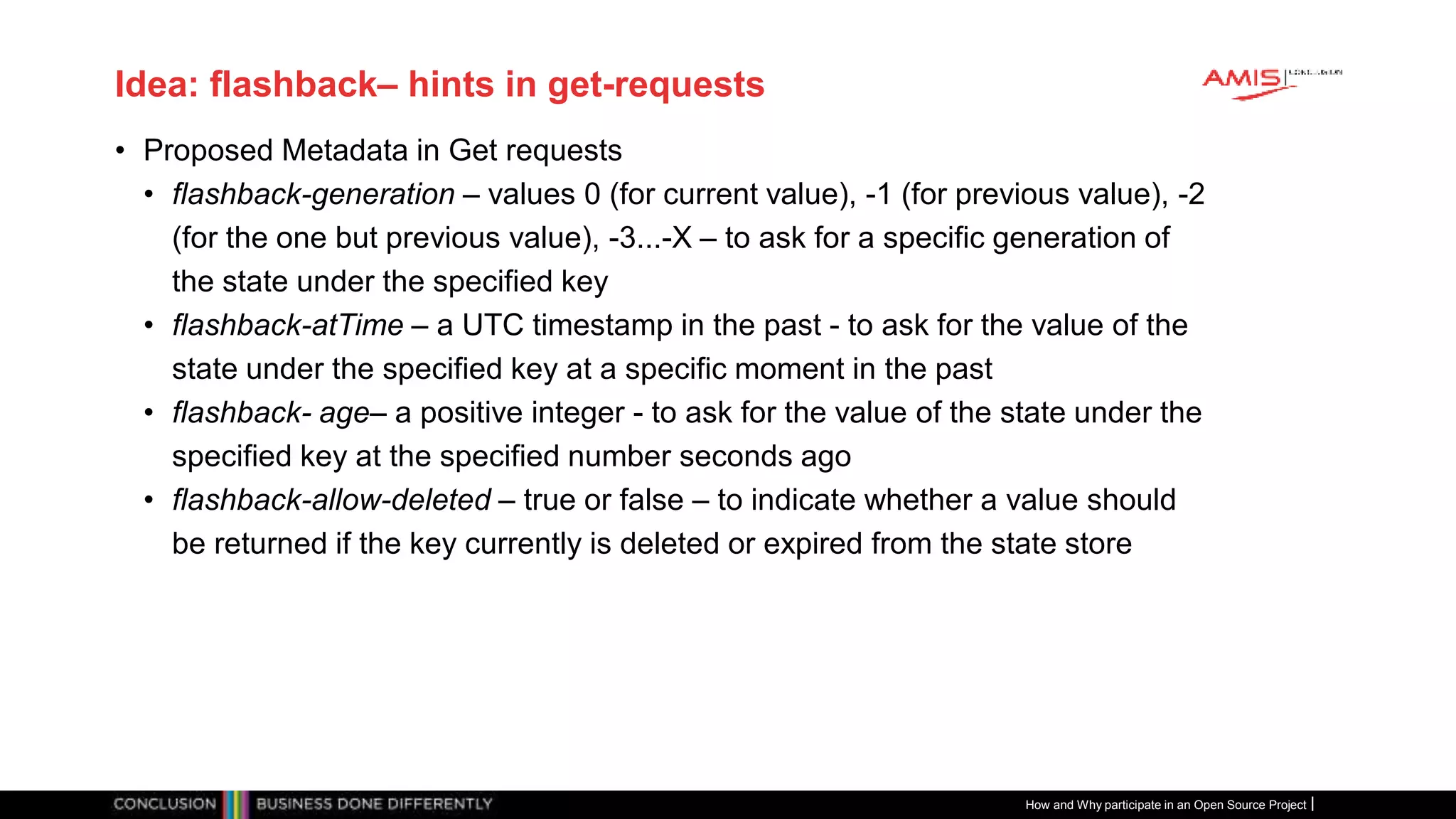 Publiek
Idea: flashback– hints in get-requests
• Proposed Metadata in Get requests
• flashback-generation – values 0 (for current value), -1 (for previous value), -2
(for the one but previous value), -3...-X – to ask for a specific generation of
the state under the specified key
• flashback-atTime – a UTC timestamp in the past - to ask for the value of the
state under the specified key at a specific moment in the past
• flashback- age– a positive integer - to ask for the value of the state under the
specified key at the specified number seconds ago
• flashback-allow-deleted – true or false – to indicate whether a value should
be returned if the key currently is deleted or expired from the state store
How and Why participate in an Open Source Project
 